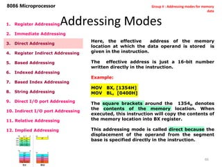 Addressing Modes
66
8086 Microprocessor
1. Register Addressing
2. Immediate Addressing
3. Direct Addressing
4. Register Indirect Addressing
5. Based Addressing
6. Indexed Addressing
7. Based Index Addressing
8. String Addressing
9. Direct I/O port Addressing
10. Indirect I/O port Addressing
11. Relative Addressing
12. Implied Addressing
Here, the effective address of the memory
location at which the data operand is stored is
given in the instruction.
The effective address is just a 16-bit number
written directly in the instruction.
Example:
MOV BX, [1354H]
MOV BL, [0400H]
The square brackets around the 1354H denotes
the contents of the memory location. When
executed, this instruction will copy the contents of
the memory location into BX register.
This addressing mode is called direct because the
displacement of the operand from the segment
base is specified directly in the instruction.
Group II : Addressing modes for memory
data
 