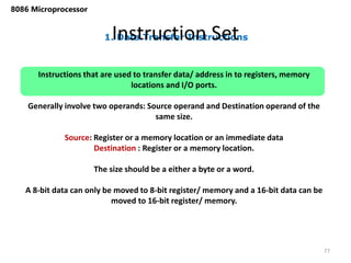 1. Data Transfer Instructions
Instruction Set
77
8086 Microprocessor
Instructions that are used to transfer data/ address in to registers, memory
locations and I/O ports.
Generally involve two operands: Source operand and Destination operand of the
same size.
Source: Register or a memory location or an immediate data
Destination : Register or a memory location.
The size should be a either a byte or a word.
A 8-bit data can only be moved to 8-bit register/ memory and a 16-bit data can be
moved to 16-bit register/ memory.
 
