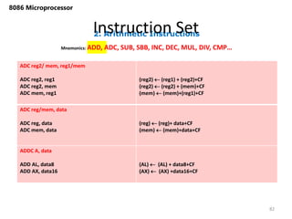 2. Arithmetic Instructions
Instruction Set
82
8086 Microprocessor
Mnemonics: ADD, ADC, SUB, SBB, INC, DEC, MUL, DIV, CMP…
ADC reg2/ mem, reg1/mem
ADC reg2, reg1
ADC reg2, mem
ADC mem, reg1
(reg2)  (reg1) + (reg2)+CF
(reg2)  (reg2) + (mem)+CF
(mem)  (mem)+(reg1)+CF
ADC reg/mem, data
ADC reg, data
ADC mem, data
(reg)  (reg)+ data+CF
(mem)  (mem)+data+CF
ADDC A, data
ADD AL, data8
ADD AX, data16
(AL)  (AL) + data8+CF
(AX)  (AX) +data16+CF
 
