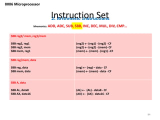 2. Arithmetic Instructions
Instruction Set
84
8086 Microprocessor
Mnemonics: ADD, ADC, SUB, SBB, INC, DEC, MUL, DIV, CMP…
SBB reg2/ mem, reg1/mem
SBB reg2, reg1
SBB reg2, mem
SBB mem, reg1
(reg2)  (reg1) - (reg2) - CF
(reg2)  (reg2) - (mem)- CF
(mem)  (mem) - (reg1) –CF
SBB reg/mem, data
SBB reg, data
SBB mem, data
(reg)  (reg) – data - CF
(mem)  (mem) - data - CF
SBB A, data
SBB AL, data8
SBB AX, data16
(AL)  (AL) - data8 - CF
(AX)  (AX) - data16 - CF
 