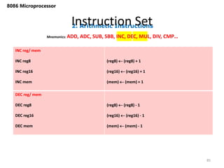 2. Arithmetic Instructions
Instruction Set
85
8086 Microprocessor
Mnemonics: ADD, ADC, SUB, SBB, INC, DEC, MUL, DIV, CMP…
INC reg/ mem
INC reg8
INC reg16
INC mem
(reg8)  (reg8) + 1
(reg16)  (reg16) + 1
(mem)  (mem) + 1
DEC reg/ mem
DEC reg8
DEC reg16
DEC mem
(reg8)  (reg8) - 1
(reg16)  (reg16) - 1
(mem)  (mem) - 1
 