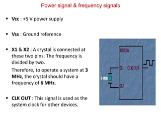 Power signal & frequency signals
 Vcc : +5 V power supply
 Vss : Ground reference
 X1 & X2 : A crystal is connected at
these two pins. The frequency is
divided by two.
Therefore, to operate a system at 3
MHz, the crystal should have a
frequency of 6 MHz.
 CLK OUT : This signal is used as the
system clock for other devices.
 