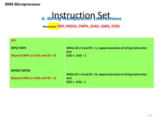 4. String Manipulation Instructions
Instruction Set
101
8086 Microprocessor
Mnemonics: REP, MOVS, CMPS, SCAS, LODS, STOS
REP
REPZ/ REPE
(Repeat CMPS or SCAS until ZF = 0)
REPNZ/ REPNE
(Repeat CMPS or SCAS until ZF = 1)
While CX  0 and ZF = 1, repeat execution of string instruction
and
(CX)  (CX) – 1
While CX  0 and ZF = 0, repeat execution of string instruction
and
(CX)  (CX) - 1
 