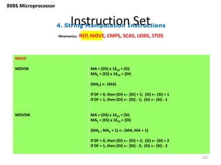 4. String Manipulation Instructions
Instruction Set
102
8086 Microprocessor
Mnemonics: REP, MOVS, CMPS, SCAS, LODS, STOS
MOVS
MOVSB
MOVSW
MA = (DS) x 1610 + (SI)
MAE = (ES) x 1610 + (DI)
(MAE)  (MA)
If DF = 0, then (DI)  (DI) + 1; (SI)  (SI) + 1
If DF = 1, then (DI)  (DI) - 1; (SI)  (SI) - 1
MA = (DS) x 1610 + (SI)
MAE = (ES) x 1610 + (DI)
(MAE ; MAE + 1)  (MA; MA + 1)
If DF = 0, then (DI)  (DI) + 2; (SI)  (SI) + 2
If DF = 1, then (DI)  (DI) - 2; (SI)  (SI) - 2
 