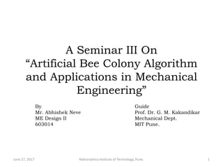 A Seminar III On
“Artificial Bee Colony Algorithm
and Applications in Mechanical
Engineering”
June 27, 2017 Maharashtra Institute of Technology, Pune. 1
By
Mr. Abhishek Neve
ME Design II
603014
Guide
Prof. Dr. G. M. Kakandikar
Mechanical Dept.
MIT Pune.
 