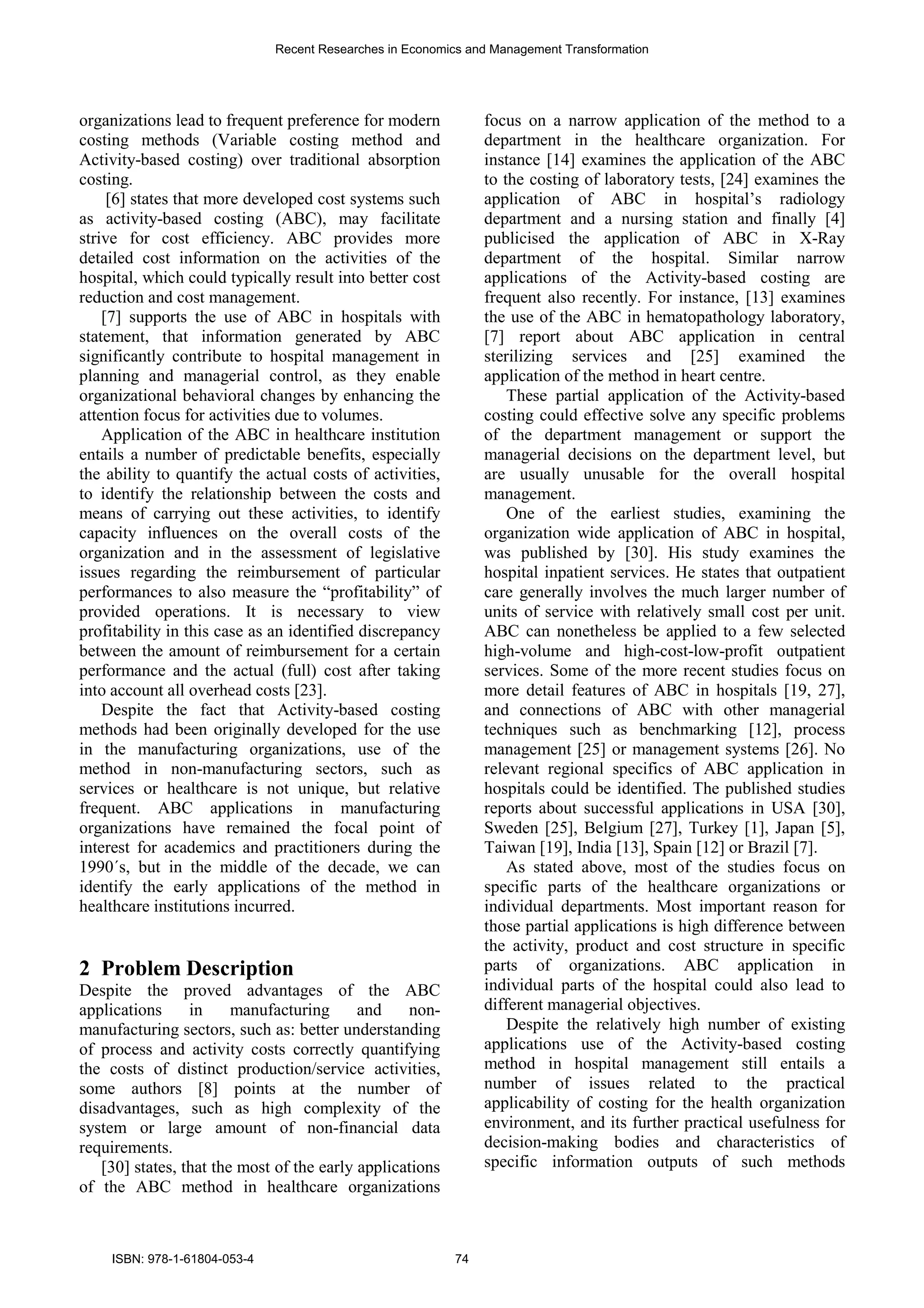 organizations lead to frequent preference for modern
costing methods (Variable costing method and
Activity-based costing) over traditional absorption
costing.
[6] states that more developed cost systems such
as activity-based costing (ABC), may facilitate
strive for cost efficiency. ABC provides more
detailed cost information on the activities of the
hospital, which could typically result into better cost
reduction and cost management.
[7] supports the use of ABC in hospitals with
statement, that information generated by ABC
significantly contribute to hospital management in
planning and managerial control, as they enable
organizational behavioral changes by enhancing the
attention focus for activities due to volumes.
Application of the ABC in healthcare institution
entails a number of predictable benefits, especially
the ability to quantify the actual costs of activities,
to identify the relationship between the costs and
means of carrying out these activities, to identify
capacity influences on the overall costs of the
organization and in the assessment of legislative
issues regarding the reimbursement of particular
performances to also measure the “profitability” of
provided operations. It is necessary to view
profitability in this case as an identified discrepancy
between the amount of reimbursement for a certain
performance and the actual (full) cost after taking
into account all overhead costs [23].
Despite the fact that Activity-based costing
methods had been originally developed for the use
in the manufacturing organizations, use of the
method in non-manufacturing sectors, such as
services or healthcare is not unique, but relative
frequent. ABC applications in manufacturing
organizations have remained the focal point of
interest for academics and practitioners during the
1990´s, but in the middle of the decade, we can
identify the early applications of the method in
healthcare institutions incurred.
2 Problem Description
Despite the proved advantages of the ABC
applications in manufacturing and non-
manufacturing sectors, such as: better understanding
of process and activity costs correctly quantifying
the costs of distinct production/service activities,
some authors [8] points at the number of
disadvantages, such as high complexity of the
system or large amount of non-financial data
requirements.
[30] states, that the most of the early applications
of the ABC method in healthcare organizations
focus on a narrow application of the method to a
department in the healthcare organization. For
instance [14] examines the application of the ABC
to the costing of laboratory tests, [24] examines the
application of ABC in hospital’s radiology
department and a nursing station and finally [4]
publicised the application of ABC in X-Ray
department of the hospital. Similar narrow
applications of the Activity-based costing are
frequent also recently. For instance, [13] examines
the use of the ABC in hematopathology laboratory,
[7] report about ABC application in central
sterilizing services and [25] examined the
application of the method in heart centre.
These partial application of the Activity-based
costing could effective solve any specific problems
of the department management or support the
managerial decisions on the department level, but
are usually unusable for the overall hospital
management.
One of the earliest studies, examining the
organization wide application of ABC in hospital,
was published by [30]. His study examines the
hospital inpatient services. He states that outpatient
care generally involves the much larger number of
units of service with relatively small cost per unit.
ABC can nonetheless be applied to a few selected
high-volume and high-cost-low-profit outpatient
services. Some of the more recent studies focus on
more detail features of ABC in hospitals [19, 27],
and connections of ABC with other managerial
techniques such as benchmarking [12], process
management [25] or management systems [26]. No
relevant regional specifics of ABC application in
hospitals could be identified. The published studies
reports about successful applications in USA [30],
Sweden [25], Belgium [27], Turkey [1], Japan [5],
Taiwan [19], India [13], Spain [12] or Brazil [7].
As stated above, most of the studies focus on
specific parts of the healthcare organizations or
individual departments. Most important reason for
those partial applications is high difference between
the activity, product and cost structure in specific
parts of organizations. ABC application in
individual parts of the hospital could also lead to
different managerial objectives.
Despite the relatively high number of existing
applications use of the Activity-based costing
method in hospital management still entails a
number of issues related to the practical
applicability of costing for the health organization
environment, and its further practical usefulness for
decision-making bodies and characteristics of
specific information outputs of such methods
Recent Researches in Economics and Management Transformation
ISBN: 978-1-61804-053-4 74
 