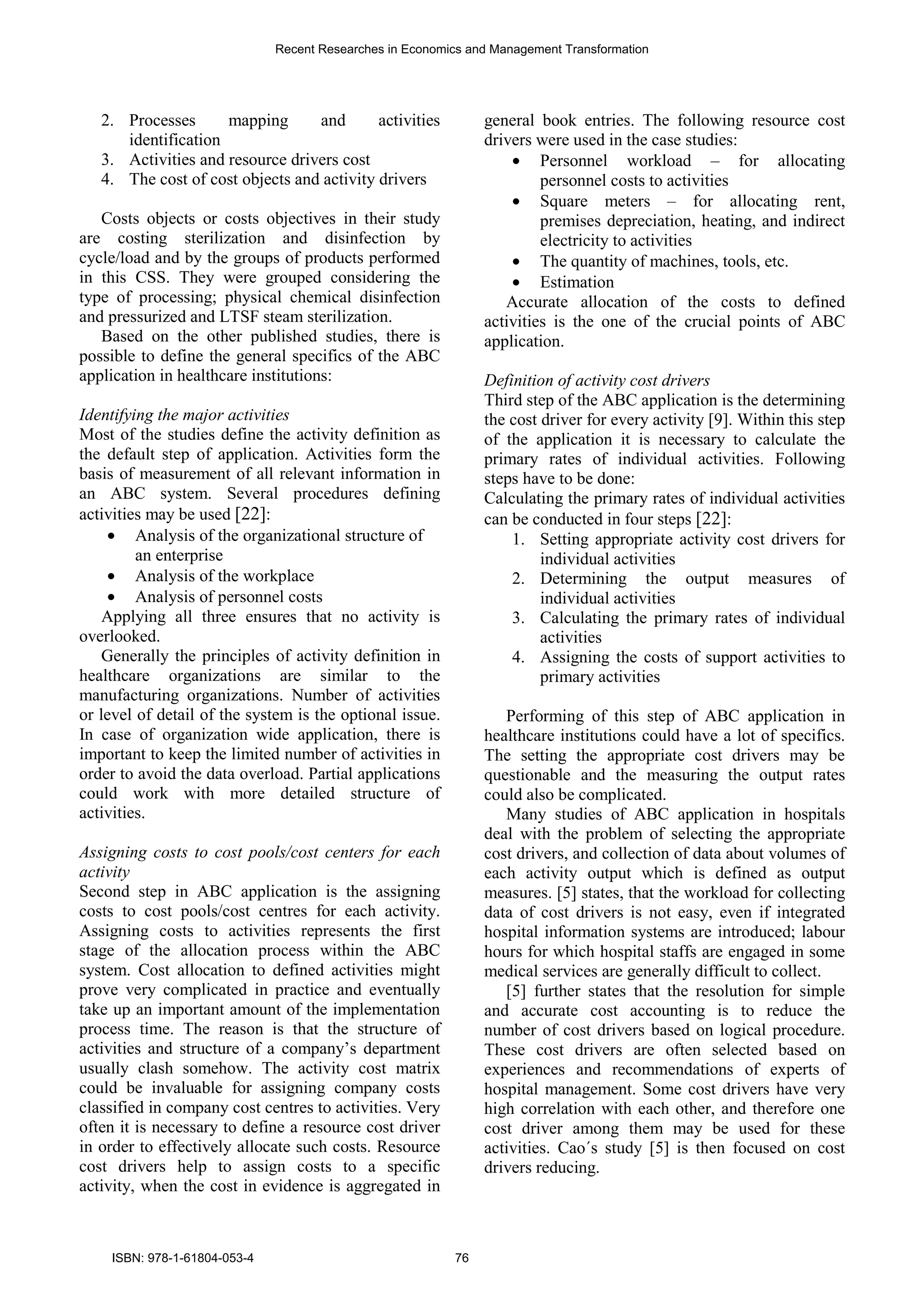 2. Processes mapping and activities
identification
3. Activities and resource drivers cost
4. The cost of cost objects and activity drivers
Costs objects or costs objectives in their study
are costing sterilization and disinfection by
cycle/load and by the groups of products performed
in this CSS. They were grouped considering the
type of processing; physical chemical disinfection
and pressurized and LTSF steam sterilization.
Based on the other published studies, there is
possible to define the general specifics of the ABC
application in healthcare institutions:
Identifying the major activities
Most of the studies define the activity definition as
the default step of application. Activities form the
basis of measurement of all relevant information in
an ABC system. Several procedures defining
activities may be used [22]:
• Analysis of the organizational structure of
an enterprise
• Analysis of the workplace
• Analysis of personnel costs
Applying all three ensures that no activity is
overlooked.
Generally the principles of activity definition in
healthcare organizations are similar to the
manufacturing organizations. Number of activities
or level of detail of the system is the optional issue.
In case of organization wide application, there is
important to keep the limited number of activities in
order to avoid the data overload. Partial applications
could work with more detailed structure of
activities.
Assigning costs to cost pools/cost centers for each
activity
Second step in ABC application is the assigning
costs to cost pools/cost centres for each activity.
Assigning costs to activities represents the first
stage of the allocation process within the ABC
system. Cost allocation to defined activities might
prove very complicated in practice and eventually
take up an important amount of the implementation
process time. The reason is that the structure of
activities and structure of a company’s department
usually clash somehow. The activity cost matrix
could be invaluable for assigning company costs
classified in company cost centres to activities. Very
often it is necessary to define a resource cost driver
in order to effectively allocate such costs. Resource
cost drivers help to assign costs to a specific
activity, when the cost in evidence is aggregated in
general book entries. The following resource cost
drivers were used in the case studies:
• Personnel workload – for allocating
personnel costs to activities
• Square meters – for allocating rent,
premises depreciation, heating, and indirect
electricity to activities
• The quantity of machines, tools, etc.
• Estimation
Accurate allocation of the costs to defined
activities is the one of the crucial points of ABC
application.
Definition of activity cost drivers
Third step of the ABC application is the determining
the cost driver for every activity [9]. Within this step
of the application it is necessary to calculate the
primary rates of individual activities. Following
steps have to be done:
Calculating the primary rates of individual activities
can be conducted in four steps [22]:
1. Setting appropriate activity cost drivers for
individual activities
2. Determining the output measures of
individual activities
3. Calculating the primary rates of individual
activities
4. Assigning the costs of support activities to
primary activities
Performing of this step of ABC application in
healthcare institutions could have a lot of specifics.
The setting the appropriate cost drivers may be
questionable and the measuring the output rates
could also be complicated.
Many studies of ABC application in hospitals
deal with the problem of selecting the appropriate
cost drivers, and collection of data about volumes of
each activity output which is defined as output
measures. [5] states, that the workload for collecting
data of cost drivers is not easy, even if integrated
hospital information systems are introduced; labour
hours for which hospital staffs are engaged in some
medical services are generally difficult to collect.
[5] further states that the resolution for simple
and accurate cost accounting is to reduce the
number of cost drivers based on logical procedure.
These cost drivers are often selected based on
experiences and recommendations of experts of
hospital management. Some cost drivers have very
high correlation with each other, and therefore one
cost driver among them may be used for these
activities. Cao´s study [5] is then focused on cost
drivers reducing.
Recent Researches in Economics and Management Transformation
ISBN: 978-1-61804-053-4 76
 