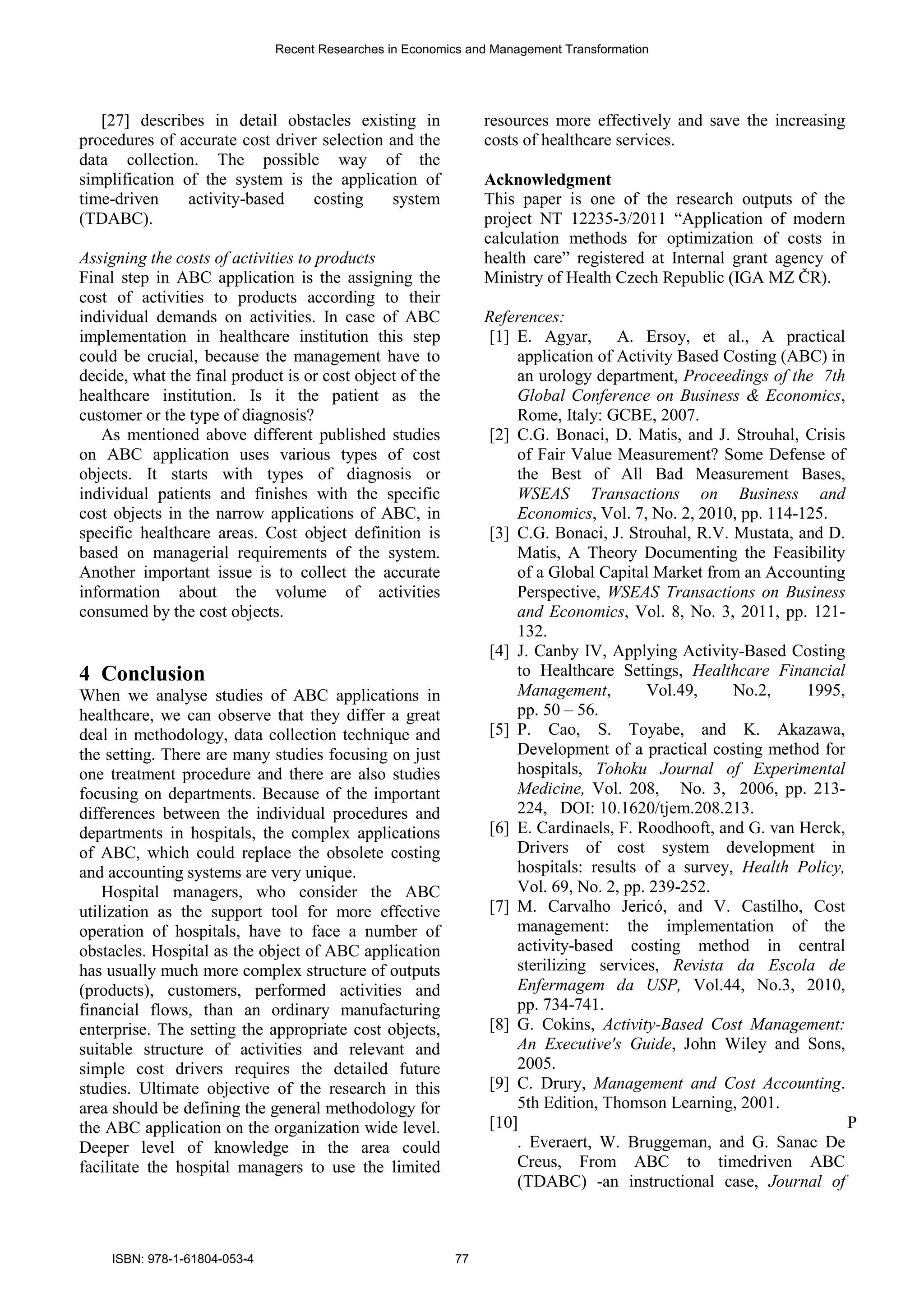 [27] describes in detail obstacles existing in
procedures of accurate cost driver selection and the
data collection. The possible way of the
simplification of the system is the application of
time-driven activity-based costing system
(TDABC).
Assigning the costs of activities to products
Final step in ABC application is the assigning the
cost of activities to products according to their
individual demands on activities. In case of ABC
implementation in healthcare institution this step
could be crucial, because the management have to
decide, what the final product is or cost object of the
healthcare institution. Is it the patient as the
customer or the type of diagnosis?
As mentioned above different published studies
on ABC application uses various types of cost
objects. It starts with types of diagnosis or
individual patients and finishes with the specific
cost objects in the narrow applications of ABC, in
specific healthcare areas. Cost object definition is
based on managerial requirements of the system.
Another important issue is to collect the accurate
information about the volume of activities
consumed by the cost objects.
4 Conclusion
When we analyse studies of ABC applications in
healthcare, we can observe that they differ a great
deal in methodology, data collection technique and
the setting. There are many studies focusing on just
one treatment procedure and there are also studies
focusing on departments. Because of the important
differences between the individual procedures and
departments in hospitals, the complex applications
of ABC, which could replace the obsolete costing
and accounting systems are very unique.
Hospital managers, who consider the ABC
utilization as the support tool for more effective
operation of hospitals, have to face a number of
obstacles. Hospital as the object of ABC application
has usually much more complex structure of outputs
(products), customers, performed activities and
financial flows, than an ordinary manufacturing
enterprise. The setting the appropriate cost objects,
suitable structure of activities and relevant and
simple cost drivers requires the detailed future
studies. Ultimate objective of the research in this
area should be defining the general methodology for
the ABC application on the organization wide level.
Deeper level of knowledge in the area could
facilitate the hospital managers to use the limited
resources more effectively and save the increasing
costs of healthcare services.
Acknowledgment
This paper is one of the research outputs of the
project NT 12235-3/2011 “Application of modern
calculation methods for optimization of costs in
health care” registered at Internal grant agency of
Ministry of Health Czech Republic (IGA MZ ČR).
References:
[1] E. Agyar, A. Ersoy, et al., A practical
application of Activity Based Costing (ABC) in
an urology department, Proceedings of the 7th
Global Conference on Business & Economics,
Rome, Italy: GCBE, 2007.
[2] C.G. Bonaci, D. Matis, and J. Strouhal, Crisis
of Fair Value Measurement? Some Defense of
the Best of All Bad Measurement Bases,
WSEAS Transactions on Business and
Economics, Vol. 7, No. 2, 2010, pp. 114-125.
[3] C.G. Bonaci, J. Strouhal, R.V. Mustata, and D.
Matis, A Theory Documenting the Feasibility
of a Global Capital Market from an Accounting
Perspective, WSEAS Transactions on Business
and Economics, Vol. 8, No. 3, 2011, pp. 121-
132.
[4] J. Canby IV, Applying Activity-Based Costing
to Healthcare Settings, Healthcare Financial
Management, Vol.49, No.2, 1995,
pp. 50 – 56.
[5] P. Cao, S. Toyabe, and K. Akazawa,
Development of a practical costing method for
hospitals, Tohoku Journal of Experimental
Medicine, Vol. 208, No. 3, 2006, pp. 213-
224, DOI: 10.1620/tjem.208.213.
[6] E. Cardinaels, F. Roodhooft, and G. van Herck,
Drivers of cost system development in
hospitals: results of a survey, Health Policy,
Vol. 69, No. 2, pp. 239-252.
[7] M. Carvalho Jericó, and V. Castilho, Cost
management: the implementation of the
activity-based costing method in central
sterilizing services, Revista da Escola de
Enfermagem da USP, Vol.44, No.3, 2010,
pp. 734-741.
[8] G. Cokins, Activity-Based Cost Management:
An Executive's Guide, John Wiley and Sons,
2005.
[9] C. Drury, Management and Cost Accounting.
5th Edition, Thomson Learning, 2001.
[10] P
. Everaert, W. Bruggeman, and G. Sanac De
Creus, From ABC to timedriven ABC
(TDABC) -an instructional case, Journal of
Recent Researches in Economics and Management Transformation
ISBN: 978-1-61804-053-4 77
 