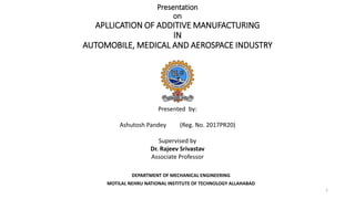 Presentation
on
APLLICATION OF ADDITIVE MANUFACTURING
IN
AUTOMOBILE, MEDICAL AND AEROSPACE INDUSTRY
DEPARTMENT OF MECHANICAL ENGINEERING
MOTILAL NEHRU NATIONAL INSTITUTE OF TECHNOLOGY ALLAHABAD
Presented by:
Ashutosh Pandey (Reg. No. 2017PR20)
Supervised by
Dr. Rajeev Srivastav
Associate Professor
1
 