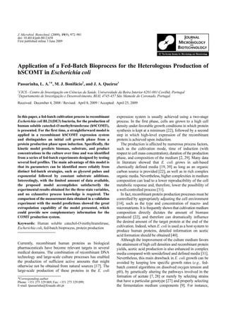 J. Microbiol. Biotechnol. (2009), 19(9), 972–981
doi: 10.4014/jmb.0812.658
First published online 3 June 2009




Application of a Fed-Batch Bioprocess for the Heterologous Production of
hSCOMT in Escherichia coli
Passarinha, L. A.1*, M. J. Bonifácio2, and J. A. Queiroz1
CICS - Centro de Investigação em Ciências da Saúde, Universidade da Beira Interior 6201-001 Covilhã, Portugal
1

Departamento de Investigação e Desenvolvimento, BIAL 4745-457 São Mamede do Coronado, Portugal
2


Received: December 4, 2008 / Revised: April 8, 2009 / Accepted: April 25, 2009


In this paper, a fed-batch cultivation process in recombinant   expression system is usually achieved using a two-stage
Escherichia coli BL21(DE3) bacteria, for the production of      process. In the first phase, cells are grown to a high cell
human soluble catechol-O-methyltransferase (hSCOMT),            density under favorable growth conditions in which protein
is presented. For the first time, a straightforward model is    synthesis is kept at a minimum [22], followed by a second
applied in a recombinant hSCOMT expression system               step in which high-level expression of the recombinant
and distinguishes an initial cell growth phase from a           protein is achieved upon induction.
protein production phase upon induction. Specifically, the         The production is affected by numerous process factors,
kinetic model predicts biomass, substrate, and product          such as the cultivation mode, time of induction (with
concentrations in the culture over time and was identified      respect to cell mass concentration), duration of the production
from a series of fed-batch experiments designed by testing      phase, and composition of the medium [2, 29]. Many data
several feed profiles. The main advantage of this model is      in literature showed that E. coli grows in salt-based
that its parameters can be identified more reliably from        chemically defined media [19, 39] as long as an organic
distinct fed-batch strategies, such as glycerol pulses and      carbon source is provided [22], as well as in rich complex
exponential followed by constant substrate additions.           organic media. Nevertheless, higher complexities in medium
Interestingly, with the limited amount of data available,       composition can lead to a lower reproducibility of the cell
the proposed model accomplishes satisfactorily the              metabolic response and, therefore, lower the possibility of
experimental results obtained for the three state variables,    a well-controlled process [31].
and no exhaustive process knowledge is required. The               In fact, recombinant protein production processes must be
comparison of the measurement data obtained in a validation     controlled by appropriately adjusting the cell environment
experiment with the model predictions showed the great          [14], such as the type and concentration of macro- and
extrapolation capability of the model presented, which          micronutrients. It is frequently shown that cultivation medium
could provide new complementary information for the             composition directly dictates the amount of biomass
COMT production system.                                         produced [22], and therefore can dramatically influence
Keywords: Human soluble catechol-O-methyltransferase,           the desired amount of the target protein at the end of the
Escherichia coli, fed-batch bioprocess, protein production      cultivation. Indeed, when E. coli is used as a host system to
                                                                produce human proteins, detailed information on acetic
                                                                acid formation should be obtained [40].
                                                                   Although the improvement of the culture medium favors
Currently, recombinant human proteins as biological             the attainment of high cell densities and recombinant protein
pharmaceuticals have become relevant targets in several         yields, acetic acid production is also enhanced in complex
medical domains. The combination of recombinant DNA             media compared with semidefined and defined media [31].
technology and large-scale culture processes has enabled        Nevertheless, this main drawback in E. coli growth can be
the production of sufficient active amounts that might          avoided by keeping low specific growth rates (e.g., fed-
otherwise not be obtained from natural sources [17]. The        batch control algorithms on dissolved oxygen tension and
large-scale production of these proteins in the E. coli         pH), by genetically altering the pathways involved in the
                                                                formation of acetate [7, 28] or merely by selecting strains
*Corresponding author
Phone: +351 275 329 069; Fax: +351 275 329 099;                 that have a particular genotype [27] and properly selecting
E-mail: lpassarinha@fcsaude.ubi.pt                              the fermentation medium components [9]. For instance,
 