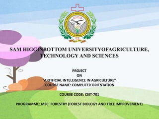SAM HIGGINBOTTOM UNIVERSITYOFAGRICULTURE,
TECHNOLOGY AND SCIENCES
PROJECT
ON
“ARTIFICIAL INTELLIGENCE IN AGRICULTURE”
COURSE NAME: COMPUTER ORIENTATION
COURSE CODE: CSIT-701
PROGRAMME: MSC. FORESTRY (FOREST BIOLOGY AND TREE IMPROVEMENT)
 