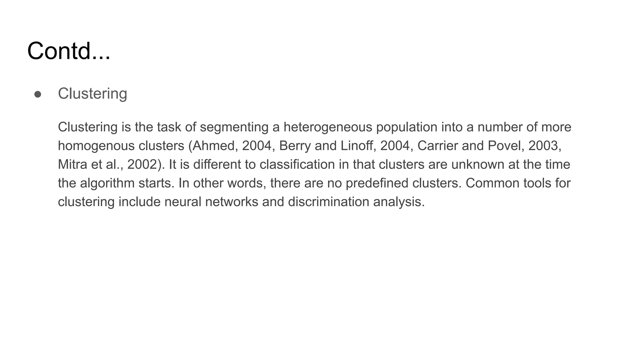 Contd...
● Clustering
Clustering is the task of segmenting a heterogeneous population into a number of more
homogenous clusters (Ahmed, 2004, Berry and Linoff, 2004, Carrier and Povel, 2003,
Mitra et al., 2002). It is different to classification in that clusters are unknown at the time
the algorithm starts. In other words, there are no predefined clusters. Common tools for
clustering include neural networks and discrimination analysis.
 
