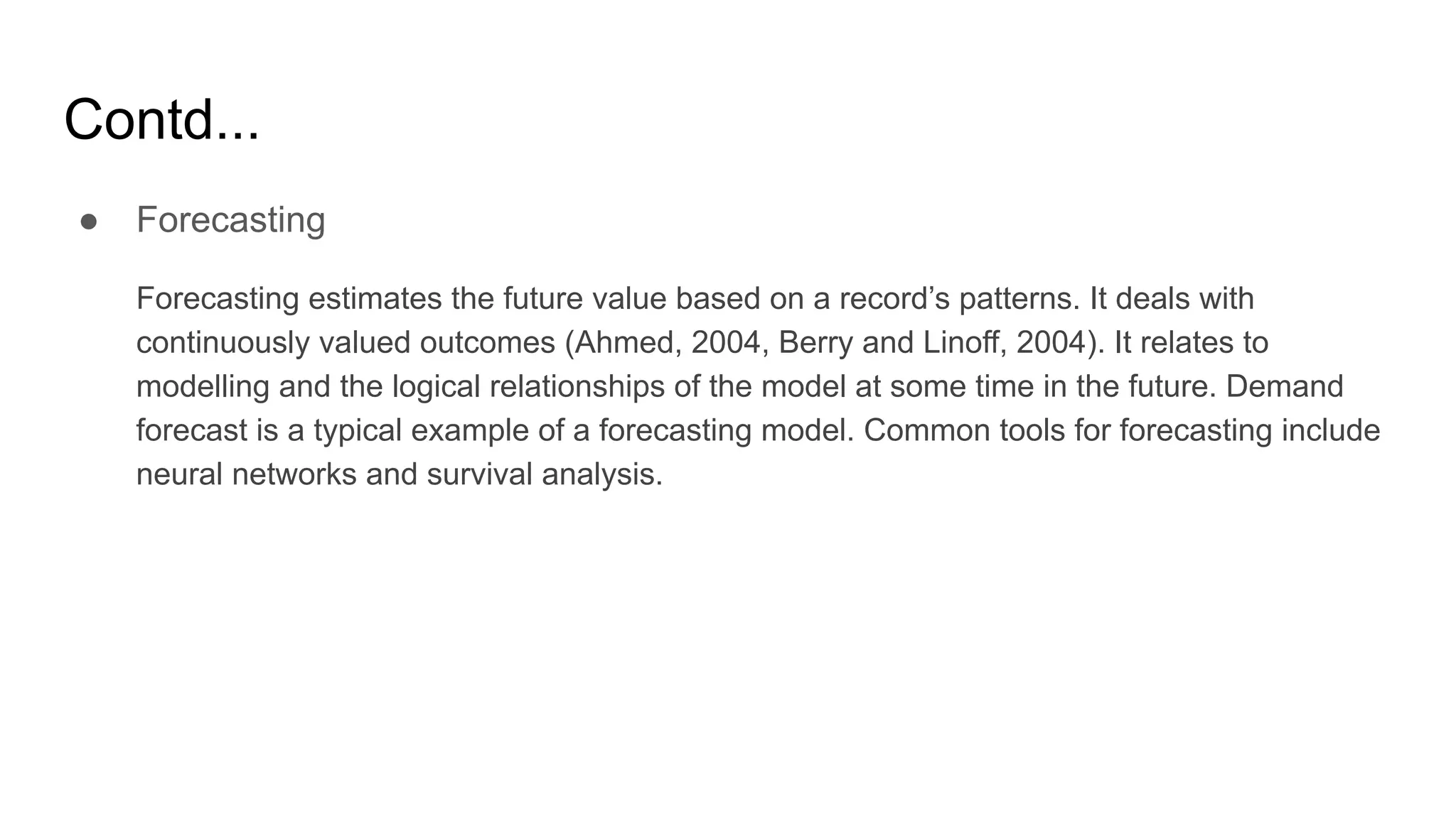 Contd...
● Forecasting
Forecasting estimates the future value based on a record’s patterns. It deals with
continuously valued outcomes (Ahmed, 2004, Berry and Linoff, 2004). It relates to
modelling and the logical relationships of the model at some time in the future. Demand
forecast is a typical example of a forecasting model. Common tools for forecasting include
neural networks and survival analysis.
 