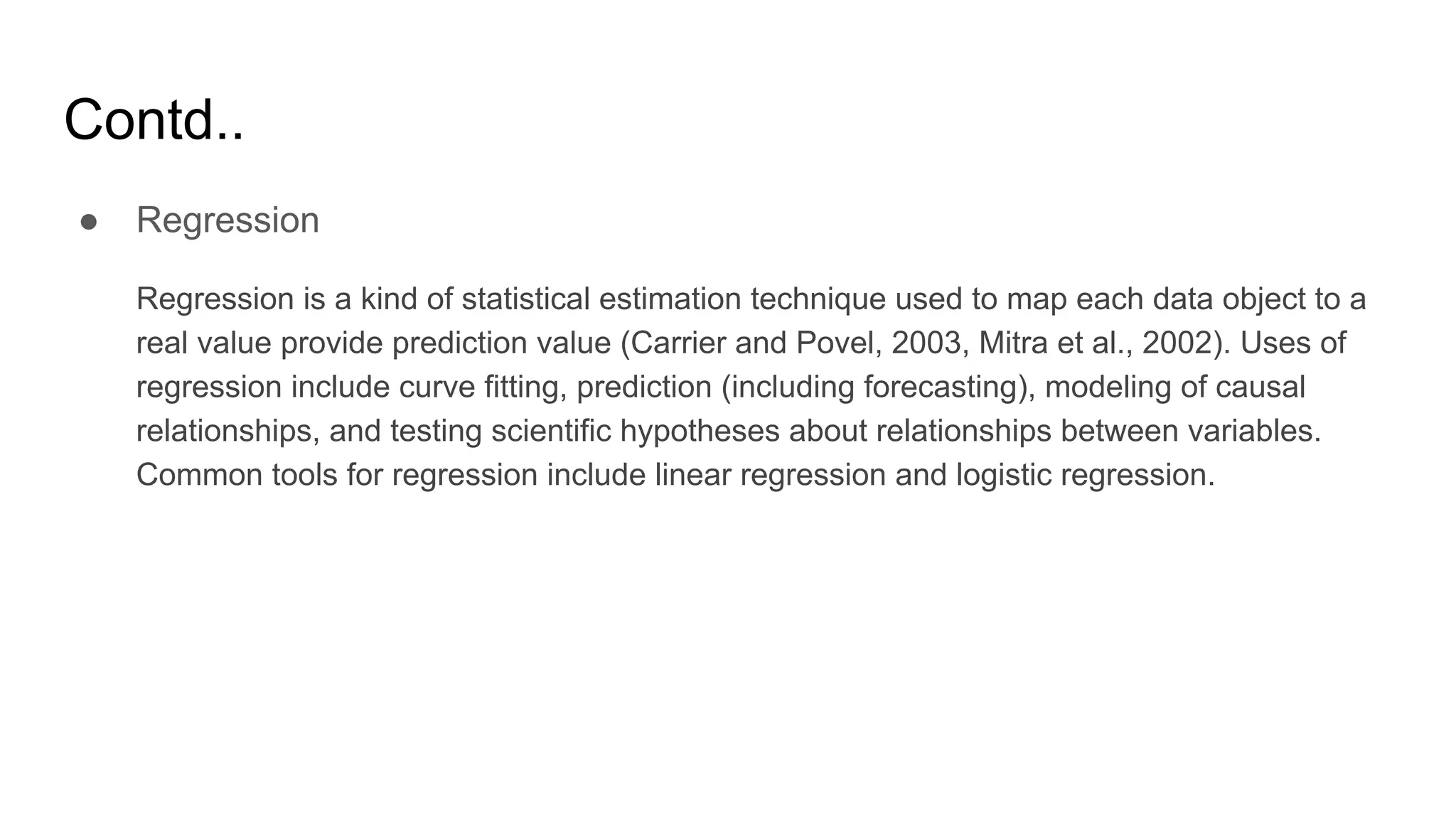 Contd..
● Regression
Regression is a kind of statistical estimation technique used to map each data object to a
real value provide prediction value (Carrier and Povel, 2003, Mitra et al., 2002). Uses of
regression include curve fitting, prediction (including forecasting), modeling of causal
relationships, and testing scientific hypotheses about relationships between variables.
Common tools for regression include linear regression and logistic regression.
 