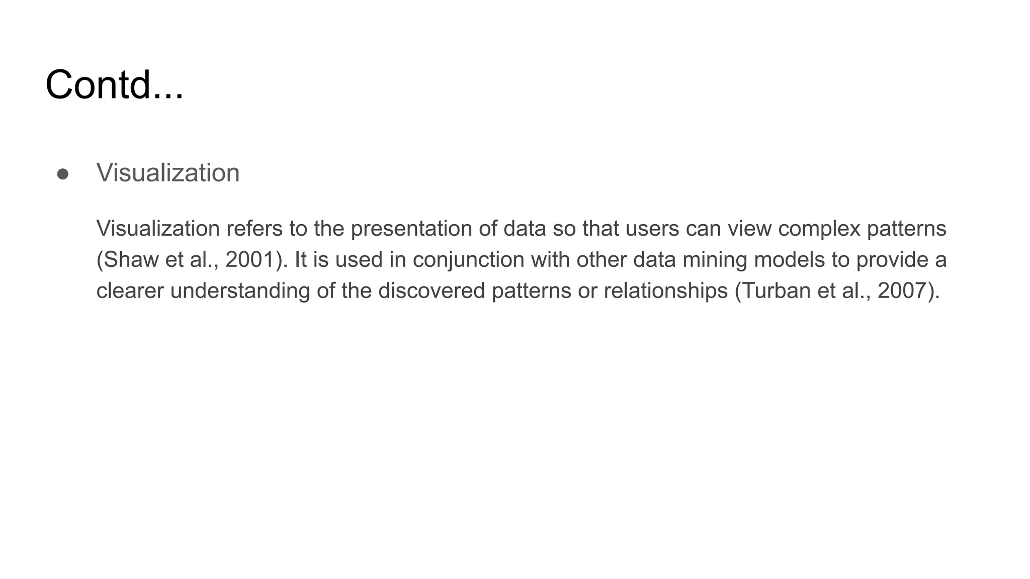 Contd...
● Visualization
Visualization refers to the presentation of data so that users can view complex patterns
(Shaw et al., 2001). It is used in conjunction with other data mining models to provide a
clearer understanding of the discovered patterns or relationships (Turban et al., 2007).
 