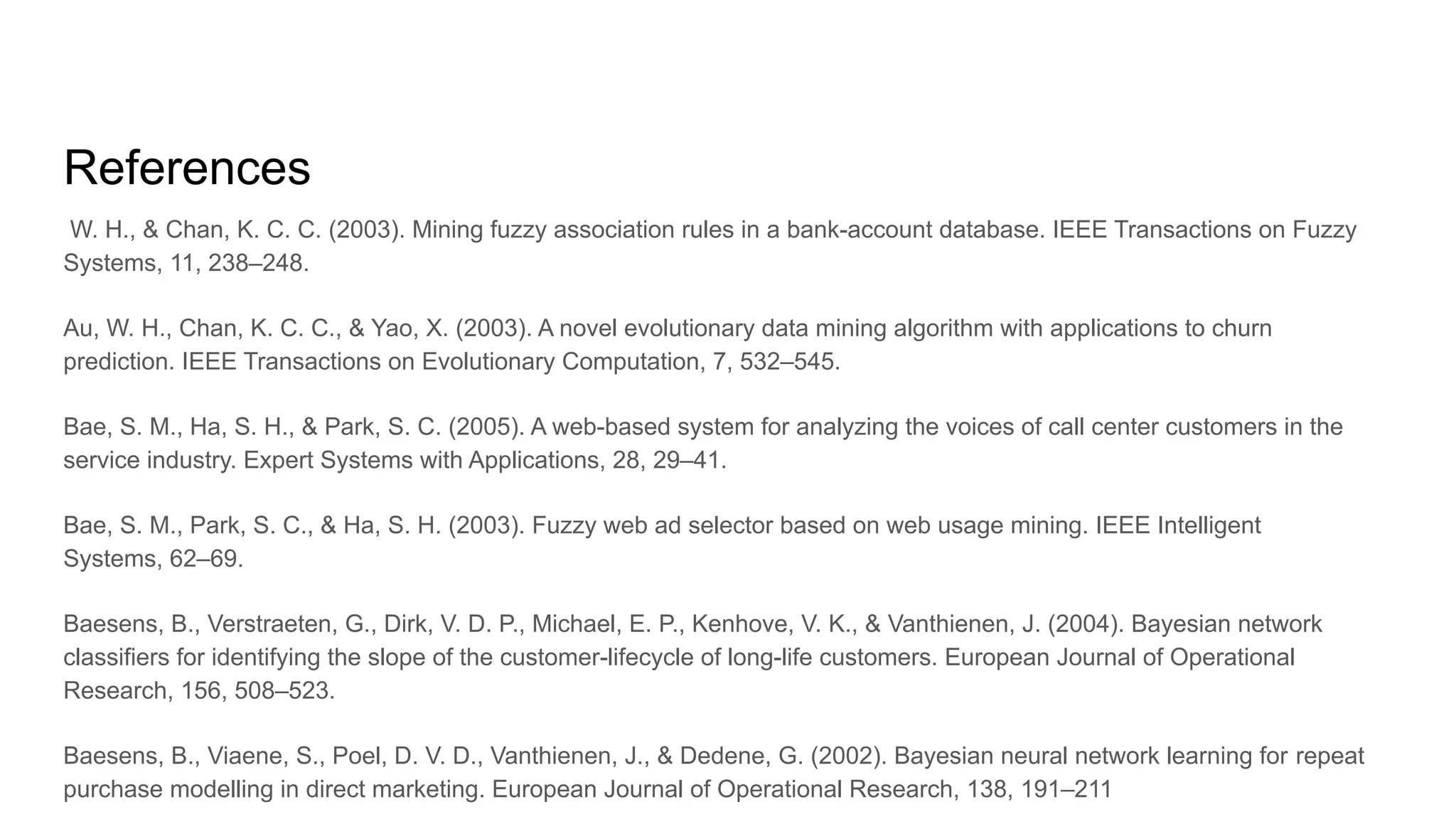References
W. H., & Chan, K. C. C. (2003). Mining fuzzy association rules in a bank-account database. IEEE Transactions on Fuzzy
Systems, 11, 238–248.
Au, W. H., Chan, K. C. C., & Yao, X. (2003). A novel evolutionary data mining algorithm with applications to churn
prediction. IEEE Transactions on Evolutionary Computation, 7, 532–545.
Bae, S. M., Ha, S. H., & Park, S. C. (2005). A web-based system for analyzing the voices of call center customers in the
service industry. Expert Systems with Applications, 28, 29–41.
Bae, S. M., Park, S. C., & Ha, S. H. (2003). Fuzzy web ad selector based on web usage mining. IEEE Intelligent
Systems, 62–69.
Baesens, B., Verstraeten, G., Dirk, V. D. P., Michael, E. P., Kenhove, V. K., & Vanthienen, J. (2004). Bayesian network
classifiers for identifying the slope of the customer-lifecycle of long-life customers. European Journal of Operational
Research, 156, 508–523.
Baesens, B., Viaene, S., Poel, D. V. D., Vanthienen, J., & Dedene, G. (2002). Bayesian neural network learning for repeat
purchase modelling in direct marketing. European Journal of Operational Research, 138, 191–211
 