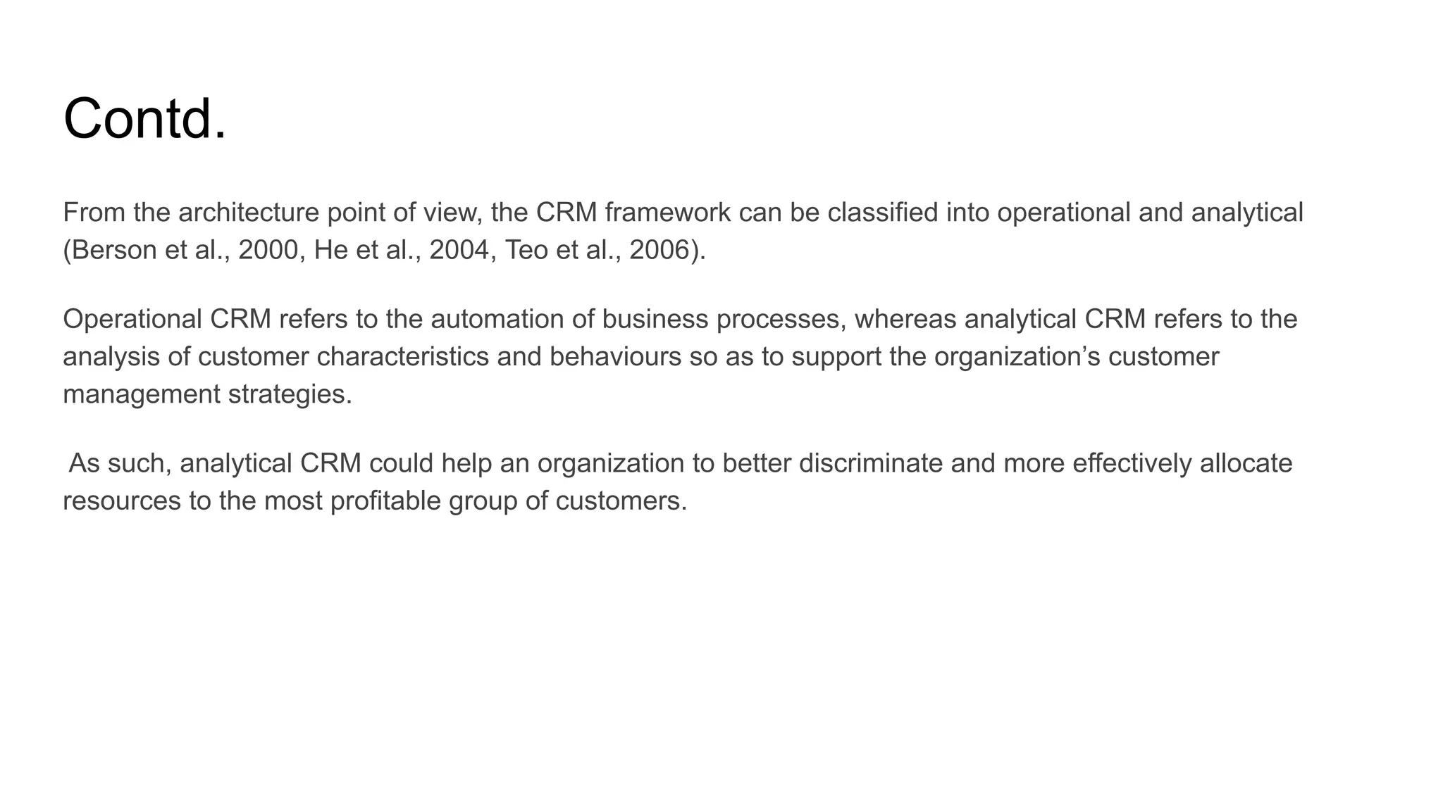 Contd.
From the architecture point of view, the CRM framework can be classified into operational and analytical
(Berson et al., 2000, He et al., 2004, Teo et al., 2006).
Operational CRM refers to the automation of business processes, whereas analytical CRM refers to the
analysis of customer characteristics and behaviours so as to support the organization’s customer
management strategies.
As such, analytical CRM could help an organization to better discriminate and more effectively allocate
resources to the most profitable group of customers.
 