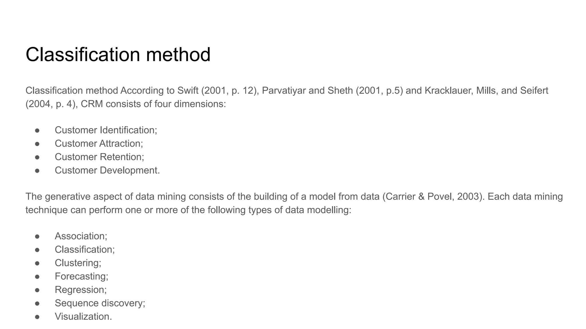 Classification method
Classification method According to Swift (2001, p. 12), Parvatiyar and Sheth (2001, p.5) and Kracklauer, Mills, and Seifert
(2004, p. 4), CRM consists of four dimensions:
● Customer Identification;
● Customer Attraction;
● Customer Retention;
● Customer Development.
The generative aspect of data mining consists of the building of a model from data (Carrier & Povel, 2003). Each data mining
technique can perform one or more of the following types of data modelling:
● Association;
● Classification;
● Clustering;
● Forecasting;
● Regression;
● Sequence discovery;
● Visualization.
 