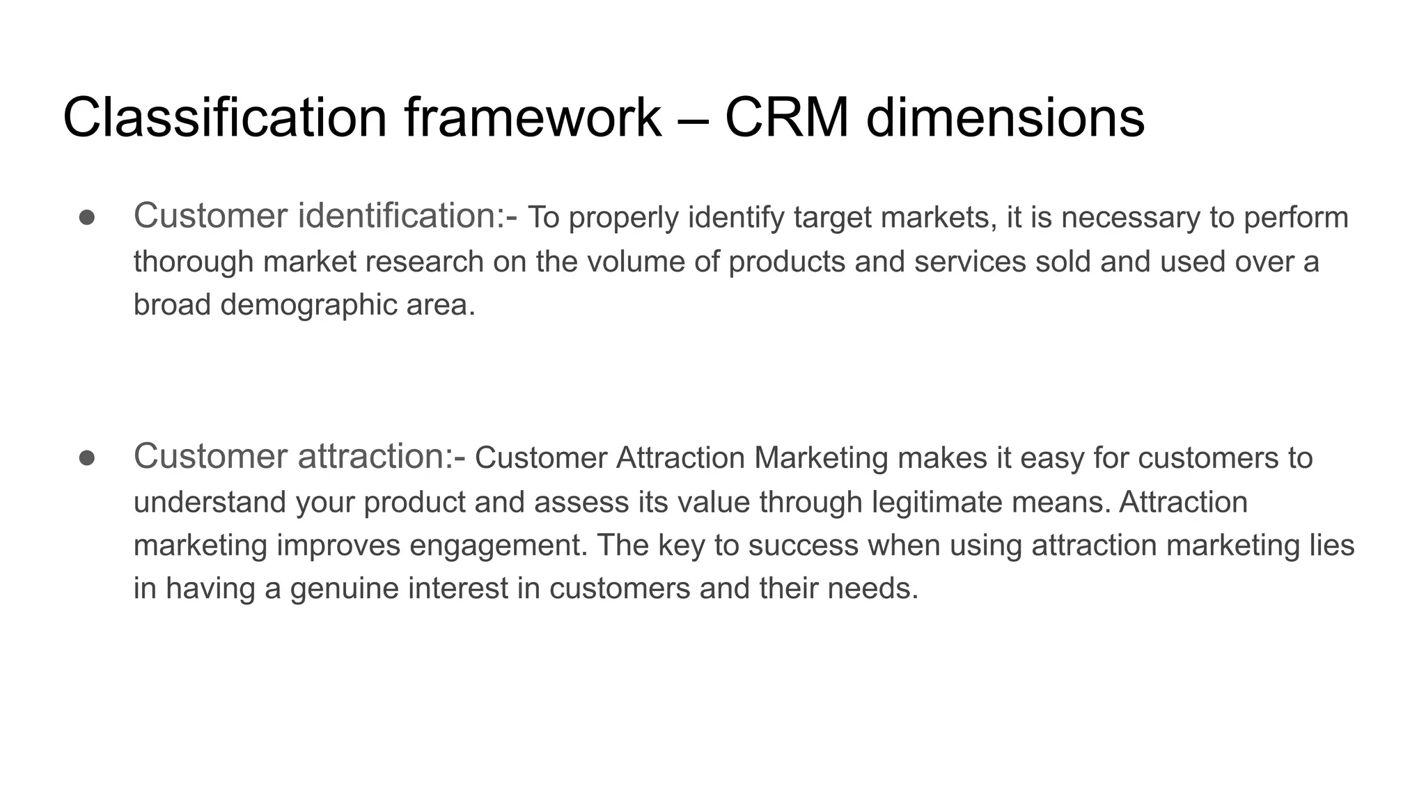 Classification framework – CRM dimensions
● Customer identification:- To properly identify target markets, it is necessary to perform
thorough market research on the volume of products and services sold and used over a
broad demographic area.
● Customer attraction:- Customer Attraction Marketing makes it easy for customers to
understand your product and assess its value through legitimate means. Attraction
marketing improves engagement. The key to success when using attraction marketing lies
in having a genuine interest in customers and their needs.
 