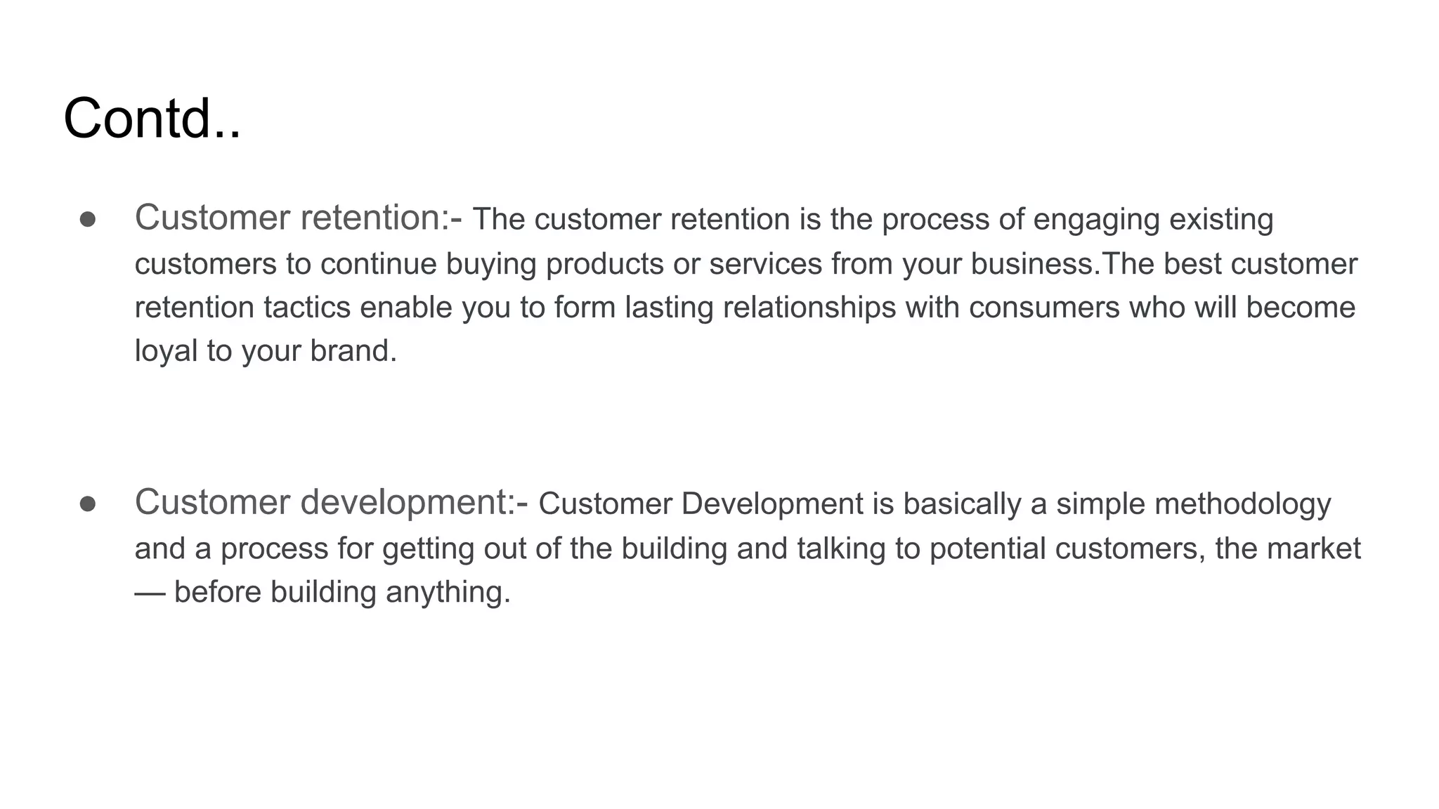 Contd..
● Customer retention:- The customer retention is the process of engaging existing
customers to continue buying products or services from your business.The best customer
retention tactics enable you to form lasting relationships with consumers who will become
loyal to your brand.
● Customer development:- Customer Development is basically a simple methodology
and a process for getting out of the building and talking to potential customers, the market
— before building anything.
 