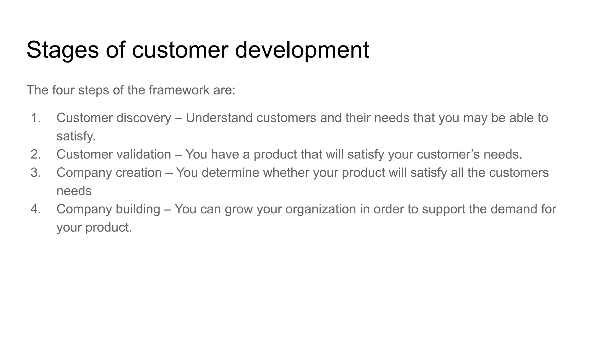 Stages of customer development
The four steps of the framework are:
1. Customer discovery – Understand customers and their needs that you may be able to
satisfy.
2. Customer validation – You have a product that will satisfy your customer’s needs.
3. Company creation – You determine whether your product will satisfy all the customers
needs
4. Company building – You can grow your organization in order to support the demand for
your product.
 