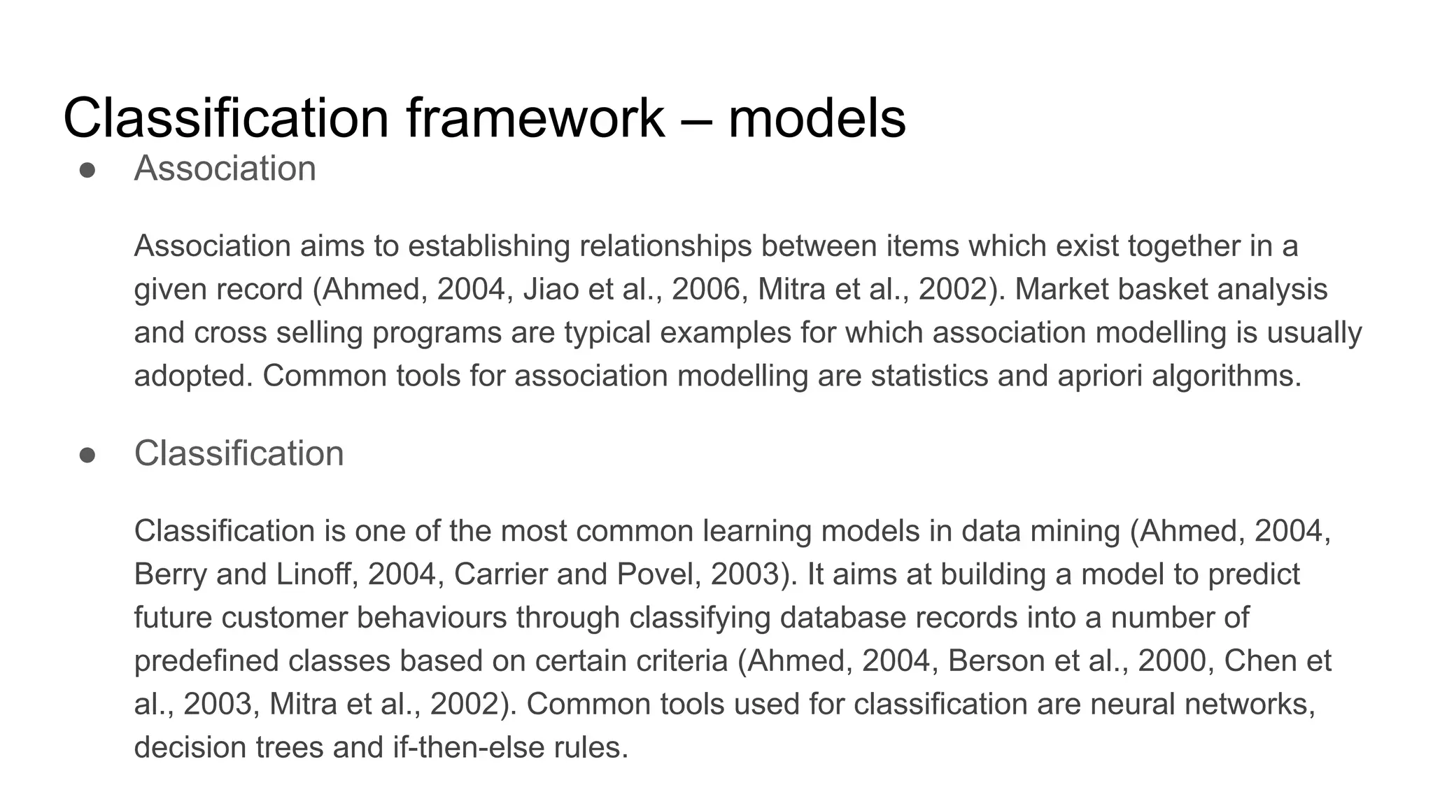 Classification framework – models
● Association
Association aims to establishing relationships between items which exist together in a
given record (Ahmed, 2004, Jiao et al., 2006, Mitra et al., 2002). Market basket analysis
and cross selling programs are typical examples for which association modelling is usually
adopted. Common tools for association modelling are statistics and apriori algorithms.
● Classification
Classification is one of the most common learning models in data mining (Ahmed, 2004,
Berry and Linoff, 2004, Carrier and Povel, 2003). It aims at building a model to predict
future customer behaviours through classifying database records into a number of
predefined classes based on certain criteria (Ahmed, 2004, Berson et al., 2000, Chen et
al., 2003, Mitra et al., 2002). Common tools used for classification are neural networks,
decision trees and if-then-else rules.
 
