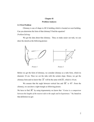 Chapter II
Problem Analyzes
2.1 First Problem
Chimney is one of shape in JICA building which is located on west building.
Can you determine the form of that chimney? Find the equation!
Problem Solving:
We got the data about that chimney. Then, to make easier our task, we can
draw the sketch as the following picture:

A

B
D
E

C
Picture 1

Picture 2

Before we get the form of chimney, we consider chimney as a tube form, which its
diameter 10 cm. Then we cut the tube with the certain slope. Hence, we get the
chimney form and we know that AC will be the same with DE , which is 10 cm.
We assume that the angle between vertical line and BC is 45 . From the
chimney, we can draw a right triangle as following picture.
We have to find BC by using trigonometry we know that “Cosine is a comparison
between the lengths of the nearest side to the angle and its hypotenuse.” So, based on
that definition we get:

2

 