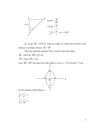 A

B

AC
BC

Cos 45 

10 cm

Cos 45 

10
x

45

1
10
 x  10 2
2
2
x

C

So, we get BC  10 2 cm. From the result, it’s clearly that the form of the
chimney is an ellipse, because AC  BC .
Then, how about the equation? First, we have to draw the ellipse.

BC  10 2 cm, OB  5 2 cm
DE  10 cm, OE  5 cm
Since BC  DE , the major axis of the ellipse is y-axis, a  5 2 cm and b  5 cm.
Y

B

E

D
O

X

C
So, the equation of that ellipse is:
x2 y2

1
b2 a2
x2 y2

1
25 50

3

 