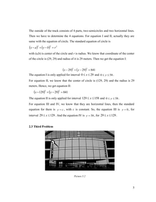 The outside of the track consists of 4 parts, two-semicircles and two horizontal lines.
Then we have to determine the 4 equations. For equation I and II, actually they are
same with the equation of circle. The standard equation of circle is

x  a2   y  b2  r 2
with (a,b) is center of the circle and r is radius. We know that coordinate of the center
of the circle is (29, 29) and radius of it is 29 meters. Then we get the equation I:

x  292   y  292  841
The equation I is only applied for interval 0  x  29 and 0  y  58 .
For equation II, we know that the center of circle is (129, 29) and the radius is 29
meters. Hence, we get equation II:

x  1292   y  292  841
The equation II is only applied for interval 129  x  158 and 0  y  58 .
For equation III and IV, we know that they are horizontal lines, then the standard
equation for them is y  c , with c is constant. So, the equation III is y  0 , for
interval 29  x  129 . And the equation IV is y  58 , for 29  x  129 .

2.3 Third Problem

Picture 5.2

5

 
