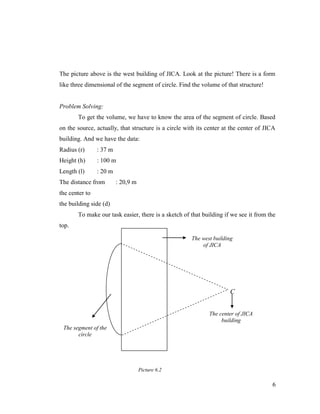 The picture above is the west building of JICA. Look at the picture! There is a form
like three dimensional of the segment of circle. Find the volume of that structure!

Problem Solving:
To get the volume, we have to know the area of the segment of circle. Based
on the source, actually, that structure is a circle with its center at the center of JICA
building. And we have the data:
Radius (r)

: 37 m

Height (h)

: 100 m

Length (l)

: 20 m

The distance from

: 20,9 m

the center to
the building side (d)
To make our task easier, there is a sketch of that building if we see it from the
top.
The west building
of JICA

C
The center of JICA
building
The segment of the
circle

Picture 6.2

6

 