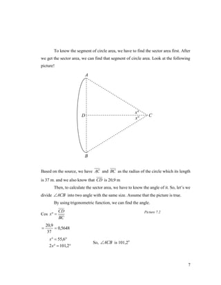 To know the segment of circle area, we have to find the sector area first. After
we get the sector area, we can find that segment of circle area. Look at the following
picture!

A

x
x

D

C

B
Based on the source, we have AC and BC as the radius of the circle which its length
is 37 m. and we also know that CD is 20,9 m
Then, to calculate the sector area, we have to know the angle of it. So, let’s we
divide ACB into two angle with the same size. Assume that the picture is true.
By using trigonometric function, we can find the angle.
Cos x 



CD
BC

Picture 7.2

20,9
 0,5648
37
x  55,6
2 x  101,2

So, ACB is 101,2o

7

 