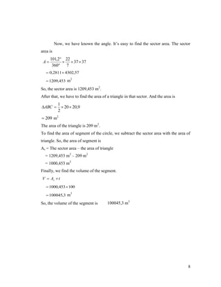 Now, we have known the angle. It’s easy to find the sector area. The sector
area is

A

101,2 22
  37  37
360 7

 0,2811 4302,57
 1209,453 m

2

So, the sector area is 1209,453 m2.
After that, we have to find the area of a triangle in that sector. And the area is

ABC 

1
 20  20,9
2

 209 m2
The area of the triangle is 209 m2.
To find the area of segment of the circle, we subtract the sector area with the area of
triangle. So, the area of segment is
As = The sector area – the area of triangle
= 1209,453 m2 – 209 m2
= 1000,453 m2
Finally, we find the volume of the segment.
V  As  t
 1000,453  100
 100045,3 m

3

So, the volume of the segment is

100045,3 m3

8

 