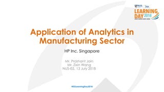 Application of Analytics in
Manufacturing Sector
Mr. Prashant Jain
Mr. Zixin Wang
NUS-ISS, 13 July 2018
#ISSLearningDay2018
HP Inc. Singapore
 