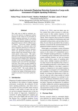 Proceedings of the Fourteenth Workshop on Innovative Use of NLP for Building Educational Applications, pages 435–443
Florence, Italy, August 2, 2019. c 2019 Association for Computational Linguistics
435
Application of an Automatic Plagiarism Detection System in a Large-scale
Assessment of English Speaking Proficiency
Xinhao Wang1
, Keelan Evanini2
, Matthew Mulholland2
, Yao Qian1
, James V. Bruno2
Educational Testing Service
1
90 New Montgomery St #1450, San Francisco, CA 94105, USA
2
660 Rosedale Road, Princeton, NJ 08541, USA
{xwang002, kevanini, mmulholland, yqian, jbruno}@ets.org
Abstract
This study aims to build an automatic sys-
tem for the detection of plagiarized spoken
responses in the context of an assessment of
English speaking proficiency for non-native
speakers. Classification models were trained
to distinguish between plagiarized and non-
plagiarized responses with two different types
of features: text-to-text content similarity
measures, which are commonly used in the
task of plagiarism detection for written doc-
uments, and speaking proficiency measures,
which were specifically designed for spon-
taneous speech and extracted using an auto-
mated speech scoring system. The experi-
ments were first conducted on a large data set
drawn from an operational English proficiency
assessment across multiple years, and the best
classifier on this heavily imbalanced data set
resulted in an F1-score of 0.761 on the plagia-
rized class. This system was then validated on
operational responses collected from a single
administration of the assessment and achieved
a recall of 0.897. The results indicate that
the proposed system can potentially be used
to improve the validity of both human and au-
tomated assessment of non-native spoken En-
glish.
1 Introduction
Plagiarism of spoken responses has become a vex-
ing problem in the domain of spoken language
assessment, in particular, the evaluation of non-
native speaking proficiency, since there exists a
vast amount of easily accessible online resources
covering a wide variety of topics that test tak-
ers can use to prepare responses prior to the test.
In the context of large-scale, standardized as-
sessments of spoken English for academic pur-
poses, such as the TOEFL iBT test (ETS, 2012),
the Pearson Test of English Academic (Long-
man, 2010), and the IELTS Academic assessment
(Cullen et al., 2014), some test takers may uti-
lize content from online resources or other pre-
pared sources in their spoken responses to test
questions that are intended to elicit spontaneous
speech. These responses that are based on canned
material pose a problem for both human raters and
automated scoring systems, and can reduce the va-
lidity of scores that are provided to the test takers;
therefore, research into the automated detection of
plagiarized spoken responses is necessary.
In this paper, we investigate a variety of features
for automatically detecting plagiarized spoken re-
sponses in the context of a standardized assess-
ment of English speaking proficiency. In addition
to examining several commonly used text-to-text
content similarity features, we also use features
that compare various aspects of speaking profi-
ciency across multiple responses provided by a
test taker, based on the hypothesis that certain as-
pects of speaking proficiency, such as fluency, may
be artificially inflated in a test taker’s canned re-
sponses in comparison to non-canned responses.
These features are designed to be independent of
the availability of the reference source materials.
Finally, we evaluate the effectiveness of this sys-
tem on a data set with a large number of control
(non-plagiarized) responses in an attempt to sim-
ulate the imbalanced distribution from an opera-
tional setting in which only a small number of the
test takers’ responses are plagiarized. In addition,
we further validate this system on operational data
and show how it can practically assist both human
and automated scoring in a large scale assessment
of English speaking proficiency
2 Previous Work
Previous research related to automated plagia-
rism detection for natural language has mainly
focused on written documents. For example, a
 