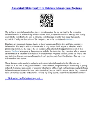 Annotated Bibliography On Database Management Systems
The ability to store information has always been important for our survival. In the beginning,
information used to be shared by word of mouth. Then, with the invention of writing, data slowly
started to be stored in books kept in libraries, sorted in specific order that made them easily
accessible. Finally, the invention of the computers led to the evolution of databases.
Databases are important, because thanks to them humans are able to store and later on retrieve
information. The way in which databases arise is very simple. It all begins as a list in a word–
processing system. As the size of the list increases, the data starts to appear inconsistent. If this
occurs, Database Management Systems come to help, due to the fact they can store a large amount
of information in a number of tables linked to each other. Programs such as Access are able to add
new data to a database or make changes to already existing data from the database; they are even
able to delete information.
These features assist people in analyzing and categorizing information in the following way:
Tables lie in the core of any given database. Thanks to them, the possibility of redundancy is greatly
reduced. A database can consist of a number of different tables which enables the researcher to break
information down into smaller (and easier to analyse) pieces. Just like spread sheets, they consist of
rows (also called records) and columns (fields). By using records, researchers are able to combine
... Get more on HelpWriting.net ...
 