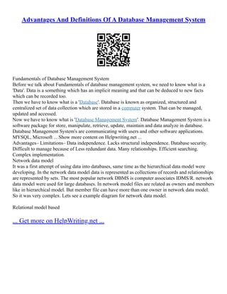 Advantages And Definitions Of A Database Management System
Fundamentals of Database Management System
Before we talk about Fundamentals of database management system, we need to know what is a
'Data'. Data is a something which has an implicit meaning and that can be deduced to new facts
which can be recorded too.
Then we have to know what is a 'Database'. Database is known as organized, structured and
centralized set of data collection which are stored in a computer system. That can be managed,
updated and accessed.
Now we have to know what is 'Database Management System'. Database Management System is a
software package for store, manipulate, retrieve, update, maintain and data analyze in database.
Database Management System's are communicating with users and other software applications.
MYSQL, Microsoft ... Show more content on Helpwriting.net ...
Advantages– Limitations– Data independence. Lacks structural independence. Database security.
Difficult to manage because of Less redundant data. Many relationships. Efficient searching.
Complex implementation.
Network data model
It was a first attempt of using data into databases, same time as the hierarchical data model were
developing. In the network data model data is represented as collections of records and relationships
are represented by sets. The most popular network DBMS is computer associates IDMS/R. network
data model were used for large databases. In network model files are related as owners and members
like in hierarchical model. But member file can have more than one owner in network data model.
So it was very complex. Lets see a example diagram for network data model.
Relational model based
... Get more on HelpWriting.net ...
 