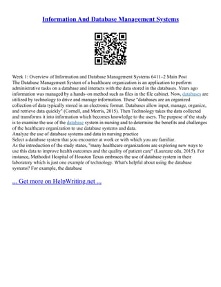 Information And Database Management Systems
Week 1: Overview of Information and Database Management Systems 6411–2 Main Post
The Database Management System of a healthcare organization is an application to perform
administrative tasks on a database and interacts with the data stored in the databases. Years ago
information was managed by a hands–on method such as files in the file cabinet. Now, databases are
utilized by technology to drive and manage information. These "databases are an organized
collection of data typically stored in an electronic format. Databases allow input, manage, organize,
and retrieve data quickly" (Cornell, and Morris, 2015). Then Technology takes the data collected
and transforms it into information which becomes knowledge to the users. The purpose of the study
is to examine the use of the database system in nursing and to determine the benefits and challenges
of the healthcare organization to use database systems and data.
Analyze the use of database systems and data in nursing practice
Select a database system that you encounter at work or with which you are familiar.
As the introduction of the study states, "many healthcare organizations are exploring new ways to
use this data to improve health outcomes and the quality of patient care" (Laureate edu, 2015). For
instance, Methodist Hospital of Houston Texas embraces the use of database system in their
laboratory which is just one example of technology. What's helpful about using the database
systems? For example, the database
... Get more on HelpWriting.net ...
 