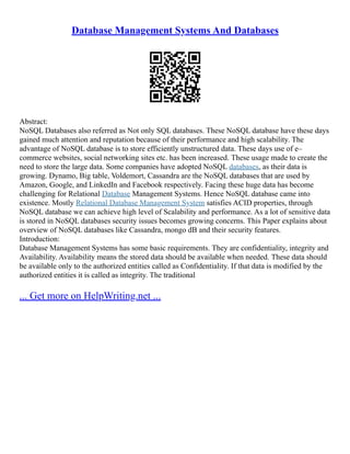 Database Management Systems And Databases
Abstract:
NoSQL Databases also referred as Not only SQL databases. These NoSQL database have these days
gained much attention and reputation because of their performance and high scalability. The
advantage of NoSQL database is to store efficiently unstructured data. These days use of e–
commerce websites, social networking sites etc. has been increased. These usage made to create the
need to store the large data. Some companies have adopted NoSQL databases, as their data is
growing. Dynamo, Big table, Voldemort, Cassandra are the NoSQL databases that are used by
Amazon, Google, and LinkedIn and Facebook respectively. Facing these huge data has become
challenging for Relational Database Management Systems. Hence NoSQL database came into
existence. Mostly Relational Database Management System satisfies ACID properties, through
NoSQL database we can achieve high level of Scalability and performance. As a lot of sensitive data
is stored in NoSQL databases security issues becomes growing concerns. This Paper explains about
overview of NoSQL databases like Cassandra, mongo dB and their security features.
Introduction:
Database Management Systems has some basic requirements. They are confidentiality, integrity and
Availability. Availability means the stored data should be available when needed. These data should
be available only to the authorized entities called as Confidentiality. If that data is modified by the
authorized entities it is called as integrity. The traditional
... Get more on HelpWriting.net ...
 