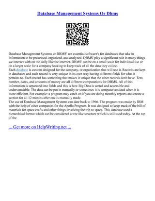 Database Management Systems Or Dbms
Database Management Systems or DBMS' are essential software's for databases that take in
information to be processed, organized, and analyzed. DBMS' play a significant role in many things
we interact with on the daily like the internet. DBMS' can be on a small scale for individual use or
on a larger scale for a company looking to keep track of all the data they collect.
Each database is custom designed for the company, or organization that will use it. Records are kept
in databases and each record is very unique in its own way having different fields for what it
pertains to. Each record has something that makes it unique that the other records don't have. Text,
number, dates, and amounts of money are all different computations for DBMS. All of this
information is separated into fields and this is how Big Data is sorted and accessible and
understandable. The data can be put in manually or sometimes it is computer assisted when it is
more efficient. For example: a program may catch on if you are doing monthly reports and create a
section for all 12 months after one is manually made.
The use of Database Management Systems can date back to 1966. The program was made by IBM
with the help of other companies for the Apollo Program. It was designed to keep track of the bill of
materials for space crafts and other things involving the trip to space. This database used a
hierarchical format which can be considered a tree like structure which is still used today. At the top
of the
... Get more on HelpWriting.net ...
 