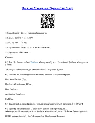 Database Management System Case Study
 Student name = G..H.H Harshana Sandaruwan.
 SQA ID number = 157472097
 NIC No = 941272851V
 Subject name = DATA BASE MANAGEMENT 01.
 Subject code = H7DX 04.
Contents
01) Describe fundamentals of Database Management System. Evolution of Database Management
System.
Advantages and Disadvantages of the Database Management System
02) Describe the following job roles related to Database Management System.
Data Administrator (DA).
Database Administrator (DBA).
Data Designer.
Application Developer.
End User.
03) Documentation should consist of relevant image/ diagrams with minimum of 1500 word.
01) Describe fundamentals of ... Show more content on Helpwriting.net ...
Advantage and Disadvantages of the Database Management System. File Based System approach.
DBMS has very import by the Advantage And Disadvantage. Database
 