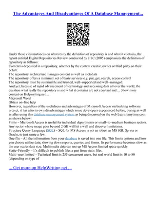 The Advantages And Disadvantages Of A Database Management...
Under those circumstances on what really the definition of repository is and what it contains, the
report entitled Digital Repositories Review conducted by JISC (2005) emphasizes the definition of
repository as follows:
Content is deposited in a repository, whether by the content creator, owner or third party on their
behalf.
The repository architecture manages content as well as metadata
The repository offers a minimum set of basic services e.g. put, get, search, access control
The repository must be sustainable and trusted, well–supported and well–managed.
And yet, because of rapid advancement of technology and accessing data all over the world, the
question what really the repository is and what it contains are not constant and ... Show more
content on Helpwriting.net ...
Microsoft Word
Obtain on–line help
However, regardless of the usefulness and advantages of Microsoft Access on building software
project, it has also its own disadvantages which some developers experienced before, during as well
as after using this database management system as being discussed on the web LearnItanytime.com
as shown below:
Finite – Microsoft Access is useful for individual departments or small–to–medium business sectors.
Any sector whose usage goes beyond 2 GB will hit a wall and discover limitations.
Structure Query Language (SQL) – SQL for MS Access is not as robust as MS SQL Server or
Oracle, to just name a few.
One file – All the information from your database is saved into one file. This limits options and how
you choose utilize data; slowing down reports, queries, and forms. Its performance becomes slow as
the user scales data size. Multimedia data can use up MS Access limited space quickly.
Static–Friendly – It's difficult to publish files a part from static files.
Multi–user limited – Technical limit is 255 concurrent users, but real world limit is 10 to 80
(depending on type of
... Get more on HelpWriting.net ...
 