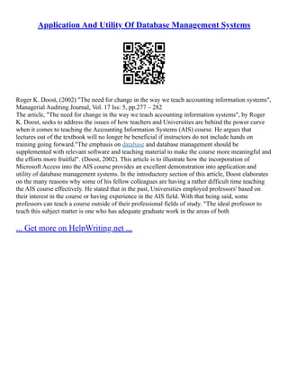 Application And Utility Of Database Management Systems
Roger K. Doost, (2002) "The need for change in the way we teach accounting information systems",
Managerial Auditing Journal, Vol. 17 Iss: 5, pp.277 – 282
The article, "The need for change in the way we teach accounting information systems", by Roger
K. Doost, seeks to address the issues of how teachers and Universities are behind the power curve
when it comes to teaching the Accounting Information Systems (AIS) course. He argues that
lectures out of the textbook will no longer be beneficial if instructors do not include hands on
training going forward."The emphasis on database and database management should be
supplemented with relevant software and teaching material to make the course more meaningful and
the efforts more fruitful". (Doost, 2002). This article is to illustrate how the incorporation of
Microsoft Access into the AIS course provides an excellent demonstration into application and
utility of database management systems. In the introductory section of this article, Doost elaborates
on the many reasons why some of his fellow colleagues are having a rather difficult time teaching
the AIS course effectively. He stated that in the past, Universities employed professors' based on
their interest in the course or having experience in the AIS field. With that being said, some
professors can teach a course outside of their professional fields of study. "The ideal professor to
teach this subject matter is one who has adequate graduate work in the areas of both
... Get more on HelpWriting.net ...
 