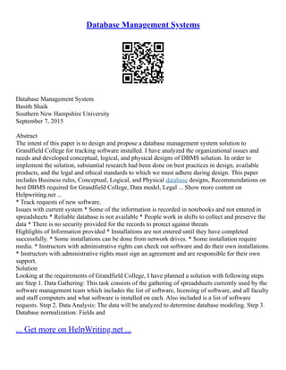 Database Management Systems
Database Management System
Basith Shaik
Southern New Hampshire University
September 7, 2015
Abstract
The intent of this paper is to design and propose a database management system solution to
Grandfield College for tracking software installed. I have analyzed the organizational issues and
needs and developed conceptual, logical, and physical designs of DBMS solution. In order to
implement the solution, substantial research had been done on best practices in design, available
products, and the legal and ethical standards to which we must adhere during design. This paper
includes Business rules, Conceptual, Logical, and Physical database designs, Recommendations on
best DBMS required for Grandfield College, Data model, Legal ... Show more content on
Helpwriting.net ...
* Track requests of new software.
Issues with current system * Some of the information is recorded in notebooks and not entered in
spreadsheets * Reliable database is not available * People work in shifts to collect and preserve the
data * There is no security provided for the records to protect against threats
Highlights of Information provided * Installations are not entered until they have completed
successfully. * Some installations can be done from network drives. * Some installation require
media. * Instructors with administrative rights can check out software and do their own installations.
* Instructors with administrative rights must sign an agreement and are responsible for their own
support.
Solution
Looking at the requirements of Grandfield College, I have planned a solution with following steps
are Step 1. Data Gathering: This task consists of the gathering of spreadsheets currently used by the
software management team which includes the list of software, licensing of software, and all faculty
and staff computers and what software is installed on each. Also included is a list of software
requests. Step 2. Data Analysis: The data will be analyzed to determine database modeling. Step 3.
Database normalization: Fields and
... Get more on HelpWriting.net ...
 