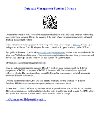 Database Management Systems ( Dbms )
Data is at the centre of most today's businesses and businesses must pay close attention to how they
access, store and use data. One of the systems at the heart of current data management is different
database management system.
But as with most technology product out there, people have a wide range of database technologies
and systems to choose from. Picking out the most convenient for your business can be difficult.
This guide will hope to explain what database management systems are and what are the benefits for
using one. We'll also explain some of the most common distinctions between these technologies and
provide you a few tips on how to select the best system for your business.
Introduction to database management systems
What are database management systems (DBMS)? First, it's good to understand the different
components of DBMS. At the core of DBMS is database, which is essentially an organised
collection of data. The data in database is modelled in reality in a manner, which helps supports
processes that seek information.
Creating a database is simple, but you also need to be able to use the database for different
functions. This is where database management systems come to the rescue.
A DBMS is a computer software application, which helps to interact with the user of the database,
different applications, as well the database itself in order to gather and analyse data. A DBMS allows
interaction with the data, whether it is to create, analyse, delete or change
... Get more on HelpWriting.net ...
 