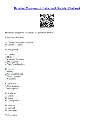 Database Management System And Growth Of Internet
Database Management System and the growth of Internet
I. Executive Summary
A. Database management system
B. Growth of Internet
II. Background
A. Database
1. History
2. Creation of database
3. Development
4. Today's market place
B. Internet
1. History
2. Growth of Internet
3. Market position
4. Customers
C. Situations
1. Cost Structure
2. Development
III. Problems
A. Causes
B. Nature
C. Consequences
IV. Solution
A. Demand
B. Innovation
V. Conclusion
 
