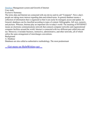 Database Management system and Growth of Internet
Case study
Exclusive Summary
The terms data and Internet are connected with one device and its call "Computer". Now a day's
people are taking more interest regarding data and related terms. In general database means a
collection of information that is organized so that it can easily be managed, access and update. In
General, databases can be classified according to types of content: bibliographic, full–text, numeric,
and pictures. Whereas, Internet play an important role in today's world. The meaning of INTERNET
means an electronic communications network that connects computer networks and organizational
computer facilities around the world. Internet is connected with two different part called intra and
net. Moreover, it includes business, instructive, administrative, and other networks, all of which
utilize the same arrangement of interchanges conventions.
Background
A. Database
Databases are also called as authoritative methodology. The most predominant
... Get more on HelpWriting.net ...
 