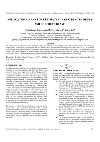 IJRET: International Journal of Research in Engineering and Technology eISSN: 2319-1163 | pISSN: 2321-7308
__________________________________________________________________________________________
IC-RICE Conference Issue | Nov-2013, Available @ http://www.ijret.org 73
APPLICATION OF ANN FOR ULTIMATE SHEAR STRENGTH OF FLY
ASH CONCRETE BEAMS
Putte Gowda B.S1
, Aswath M.U2
, Muthu K.U3
, Udaya B.N4
1
Assitant Professor, 2
Professor, Dept. of Civil Engineering, BIT, Bangalore-560004
3
Professor, Brindavan College of Engineering, Bangalore
4
Post Graduate Scholar, Department of Civil Engineering, MIT, Manipal, Udupi
puttuji123@gmail.com, aswathmu@yahoo.com, kumuthu64@gmail.com, udistructures21@gmail.com
Abstract
The application of artificial neural networks (ANN) for ultimate shear strength of fly ash concrete beams with transverse
reinforcement is investigated in this paper. An ANN model is built, trained and tested using the available test data of 216 RC beams
collected from the literature also the experimental data of twenty seven fly ash concrete beams under shear. The experimental shear
strength were also compared to those obtained using building codal equations and empirical equations proposed by various
researchers. The ANN model was found to predict satisfactorily when compared to available analytical predictions.
Keywords: Artificial Neural Network (ANN), Building codes, Comparison, Charts, Empirical Equations, Fly ash
Concrete, Shear Strength.
--------------------------------------------------------------------***----------------------------------------------------------------------
1. INTRODUCTION
Artificial neural networks are, by definition, interconnected
networks of processing elements that have the ability to be
trained to map a given input into the desired output. ANN’s
possess some distinctive properties not found in conventional
computational models. In most cases however, there are only
observational data of the problem, while the underlying rules
relating the input variables to the output variables are either
unknown or extremely difficult to discover. Under these
circumstances, ANN’s exhibit their superiorities over
conventional computational techniques. ANN’s are composed
of many interconnected processing units. Each processing unit
keeps some information locally, is able to perform some
simple computations, and can have many inputs but can send
only one output. The ANN’s have the capability to respond to
input stimuli and produce the corresponding response, and to
adapt to the changing environment by learning from
experience. Therefore, in order for researchers to use ANN’s
as a predictive tool, data must be used to train and test the
model to check its successfulness.
The manner in which the neural elements (neurons, layers,
biases, etc.,) are connected determines the network
architecture and the number of neurons and layers determines
the network size. Sometimes there is also a constant value, or
bias, that is added to the input signals. The unit then calculates
the net input, which is a weighted sum of its inputs plus the
bias value:
=
+ … … … … … … … … … … … … … … . . (1)
2. NEURAL NETWORK MODEL
In this study, a computer programmed tool was used to
develop an ANN model for predicting the ultimate shear
strength of fly ash concrete beams. The program requires the
following input data:
• The total number of data that is presented (in this
case, 216 RC beams + 27 fly ash concrete beams
were considered) under shear. The computer program
uses 68.14% of the data for training, 15.93% for
validation and 15.93% for testing.
• The number of input neurons (9 in this study) and the
output neurons (1 in this study).
• In the current analysis a Levenberg-Marquardt[12]
learning algorithm, an approximation to Newton’s
method more is used. The LM algorithm is efficient
in terms of high speed of convergence and reduced
memory requirements compared to the two previous
methods. In general, with networks that contain up to
several hundred weights, the LM algorithm has the
fastest convergence.
• To determine the best performance network a trial
and error search procedure was employed to
determine the number of hidden layers in the
network.
• For a given architecture and a fixed number of
iterations say 500, the number of hidden layers was
altered and the network which provides the least error
(test data) is selected.
 