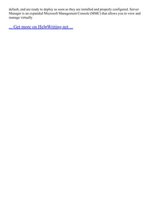 default, and are ready to deploy as soon as they are installed and properly configured. Server
Manager is an expanded Microsoft Management Console (MMC) that allows you to view and
manage virtually
... Get more on HelpWriting.net ...
 