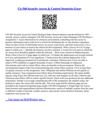 Cis 560-Security Access & Control Strategies Essay
CIS 560–Security Access & Control Strategies https://homeworklance.com/downloads/cis–560–
security–access–control–strategies/ CIS 560–Security Access & Control Strategies CIS 560 Week 3
Assignment 1: Access Restrictions In a business environment, controlling who has access to
business information and at what level is critical for facilitating day–to–day business operations.
There are three levels of information access: no access, read access, and read–write access. Use a
business of your choice to answer the criteria for this assignment. Write a four to five (4–5) page
paper in which you: 1. Identify the business you have selected. 2. Create five (5) cases in which the
no–access level should be applied within the selected ... Show more content on Helpwriting.net ...
Write a four to five (4–5) page paper in which you: 1.Evaluate the deployment cost savings realized
by Cisco, and determine if it was significant. 2.Analyze how the solution deployed by Cisco
improved: a.employee productivity b.satisfaction c.retention 3.Discuss how Cisco was able to
achieve VPN scalability to support thousands of users. 4.When thousands of employees
telecommute and work in virtual offices, there are benefits to the environment. Discuss the
environmental impact of the Cisco telecommuting and virtual offices solution. 5.Use at least three
(3) quality resources in this assignment. Note: Wikipedia and similar Websites do not qualify as
quality resources. Your assignment must follow these formatting requirements: Be typed, double
spaced, using Times New Roman font (size 12), with one–inch margins on all sides; citations and
references must follow APA or school–specific format. Check with your professor for any additional
instructions. Include a cover page containing the title of the assignment, the student's name, the
professor's name, the course title, and the date. The cover page and the reference page are not
included in the required assignment page length. CIS 560 Assignment 2: Single Sign–On Access
Some business and organizational network infrastructures consist of multiple systems from the same
or different vendors to provide, conduct, process, and execute various business functions. Some
employees must access one
... Get more on HelpWriting.net ...
 