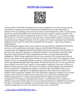 Nt1330 Unit 3 Assignment
Twenty systems will initially be imaged for Linux and configured to run on the existing network
environment. A testing group will be compiled from departments across the organization to
determine how the operating system meets user needs in various departments. After a ten day testing
period, any problems identified can be resolved as required to support a seamless transition. The
phased migration can then be completed 50 systems at a time, cycling the Linux systems in and the
XP systems out. As the XP systems are collected, Linux will be installed on them to continue with
the phased concept. Diagram B displays how the systems will be tested, configured and distributed.
Additional factors need to be taken into consideration for this project ... Show more content on
Helpwriting.net ...
Samba specifically supports Linux access to print services for Windows alongside CUPS and file
services as well as authentication through a daemon called Winbind. Winbind, provides
communication for Pluggable Authentication Modules (PAM) and Name Server Switch (NSS) on
the Linux side with Active Directory on a Domain Controller. It uses Kerberos and Lightweight
Directory Access Protocol (LDAP) to authenticate and retrieve user and group information.
(Kirkpatrick, 2008) Printing capabilities from the Linux systems will be essential and will most
likely be very similar to the requirements with the user tasks in the current XP configuration. Since
the print services are managed by Windows resources, meeting the printing needs of the Linux users
will be accomplished through SMB using Samba. The printers currently active on the network have
been verified to work with Linux systems, so once properly configured, Linux users will have no
problem with their printing needs. The protocol for Samba is already integrated into the Windows
Server environment so configuring the settings on both the Linux and Windows sides is not a
complicated process, although it is an additional requirement that would not be required for a
Windows client workstation. (Shinder, 2012) The information required to configure Linux systems
to print in the existing environment consist of the print server, printer share and appropriate
Windows login password. A script using smbclient shell will support the setup for printer
configuration. File sharing in a structured environment is a useful feature that is common in a
Windows environment and provides ease of access based on permissions established for designated
file shares. Fortunately, this capability is not restricted with the integration of Linux. Samba is a
versatile package that can serve as the solution for many areas to include file
... Get more on HelpWriting.net ...
 